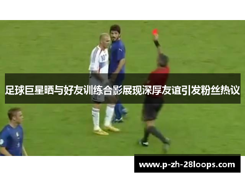 足球巨星晒与好友训练合影展现深厚友谊引发粉丝热议