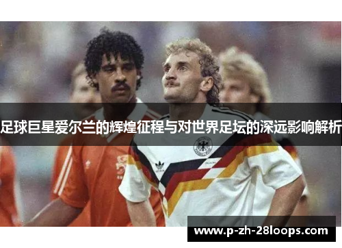 足球巨星爱尔兰的辉煌征程与对世界足坛的深远影响解析