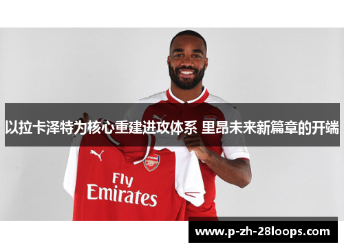 以拉卡泽特为核心重建进攻体系 里昂未来新篇章的开端