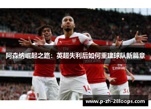 阿森纳崛起之路：英超失利后如何重建球队新篇章