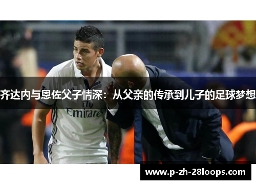 齐达内与恩佐父子情深：从父亲的传承到儿子的足球梦想