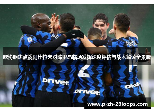 欧协联焦点战阿什拉夫对阵里昂临场发挥深度评估与战术解读全景版